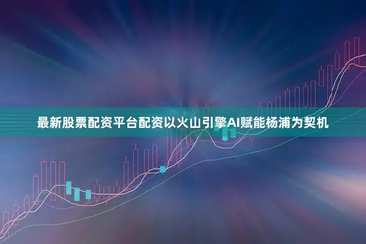 最新股票配资平台配资以火山引擎AI赋能杨浦为契机