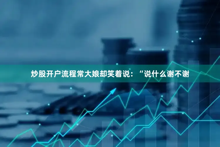 炒股开户流程常大娘却笑着说：“说什么谢不谢