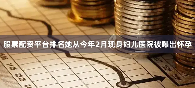 股票配资平台排名她从今年2月现身妇儿医院被曝出怀孕