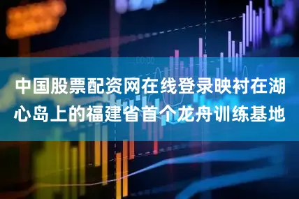 中国股票配资网在线登录映衬在湖心岛上的福建省首个龙舟训练基地