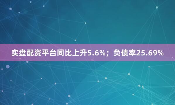 实盘配资平台同比上升5.6%；负债率25.69%