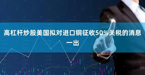 高杠杆炒股美国拟对进口铜征收50%关税的消息一出