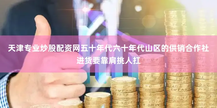 天津专业炒股配资网五十年代六十年代山区的供销合作社进货要靠肩挑人扛