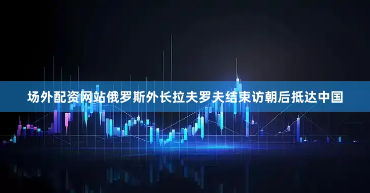 场外配资网站俄罗斯外长拉夫罗夫结束访朝后抵达中国