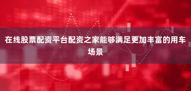 在线股票配资平台配资之家能够满足更加丰富的用车场景