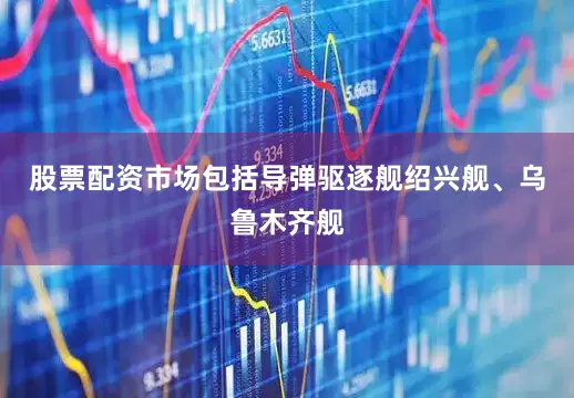 股票配资市场包括导弹驱逐舰绍兴舰、乌鲁木齐舰