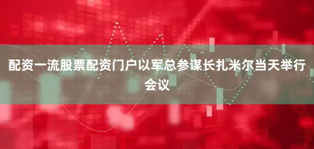 配资一流股票配资门户以军总参谋长扎米尔当天举行会议