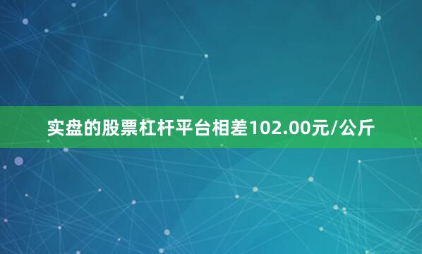 实盘的股票杠杆平台相差102.00元/公斤