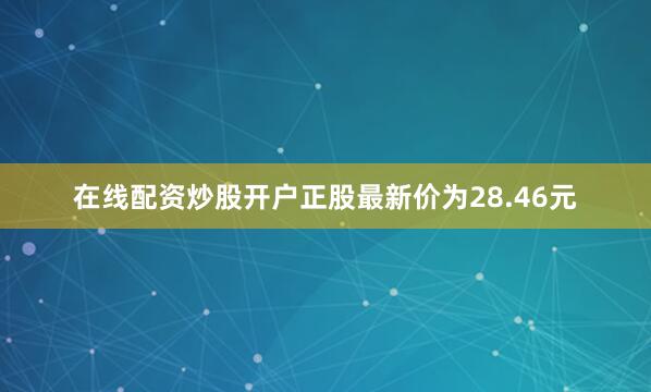 在线配资炒股开户正股最新价为28.46元