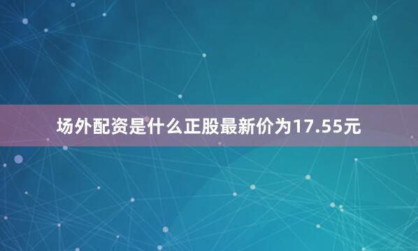 场外配资是什么正股最新价为17.55元