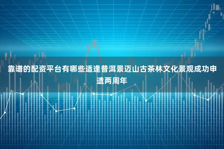 靠谱的配资平台有哪些适逢普洱景迈山古茶林文化景观成功申遗两周年