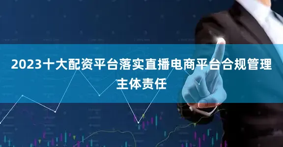 2023十大配资平台落实直播电商平台合规管理主体责任